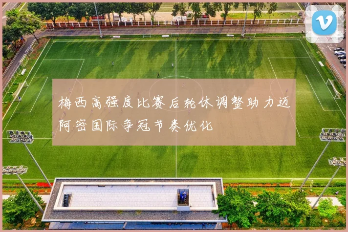 梅西高强度比赛后轮休调整助力迈阿密国际争冠节奏优化